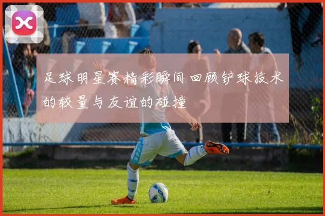 足球明星赛精彩瞬间回顾铲球技术的较量与友谊的碰撞