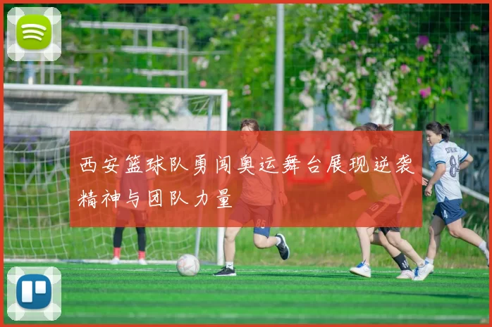 西安篮球队勇闯奥运舞台展现逆袭精神与团队力量