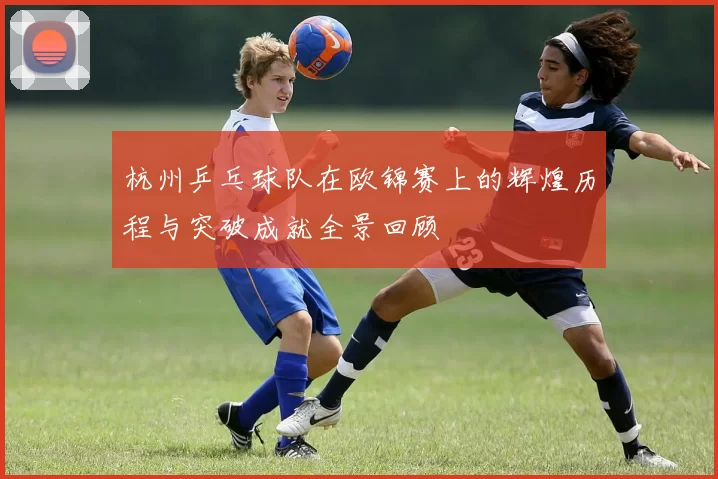 杭州乒乓球队在欧锦赛上的辉煌历程与突破成就全景回顾