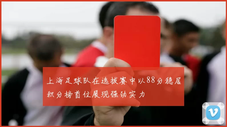 上海足球队在选拔赛中以88分稳居积分榜首位展现强劲实力