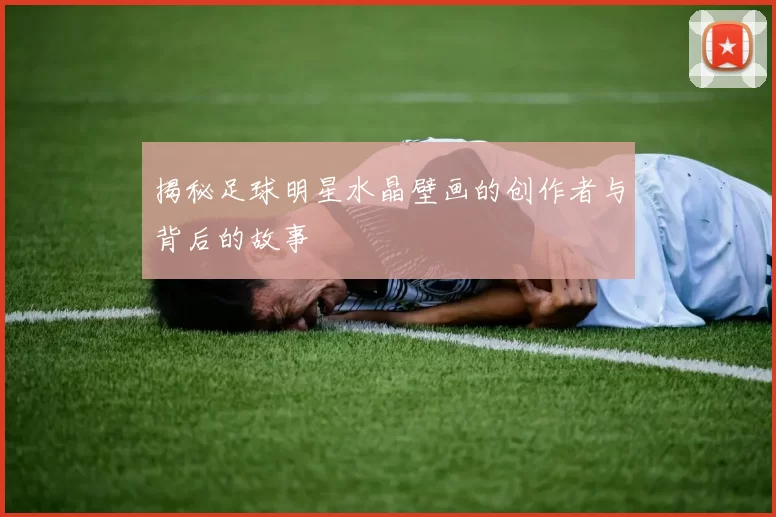 揭秘足球明星水晶壁画的创作者与背后的故事