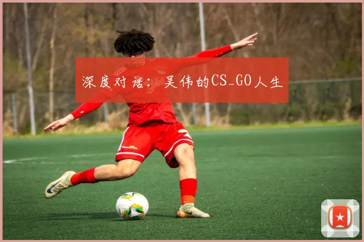 深度对话：吴伟的CS_GO人生